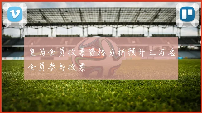 皇马会员投票资格分析预计三万名会员参与投票