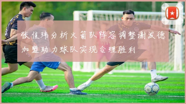 张佳玮分析火箭队阵容调整谢泼德加盟助力球队实现合理胜利