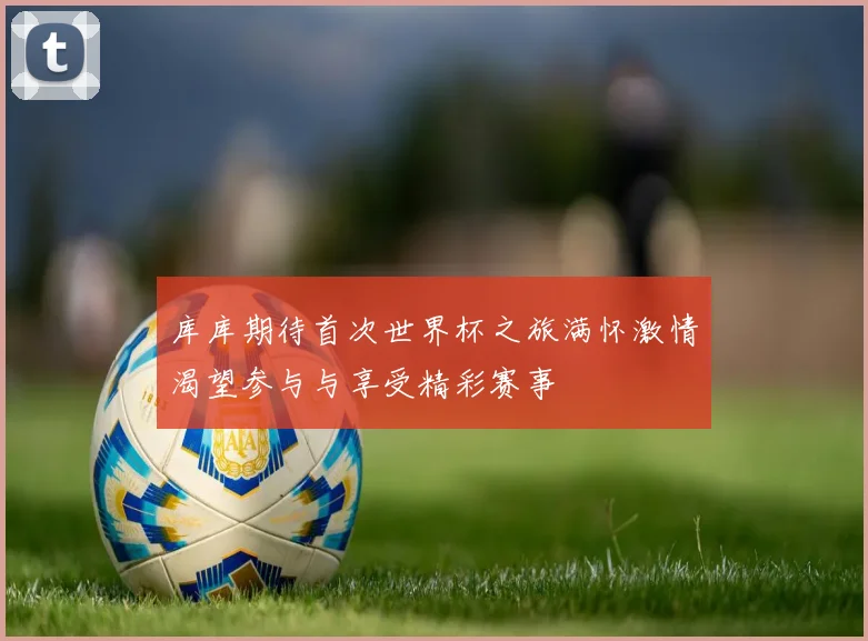 库库期待首次世界杯之旅满怀激情渴望参与与享受精彩赛事