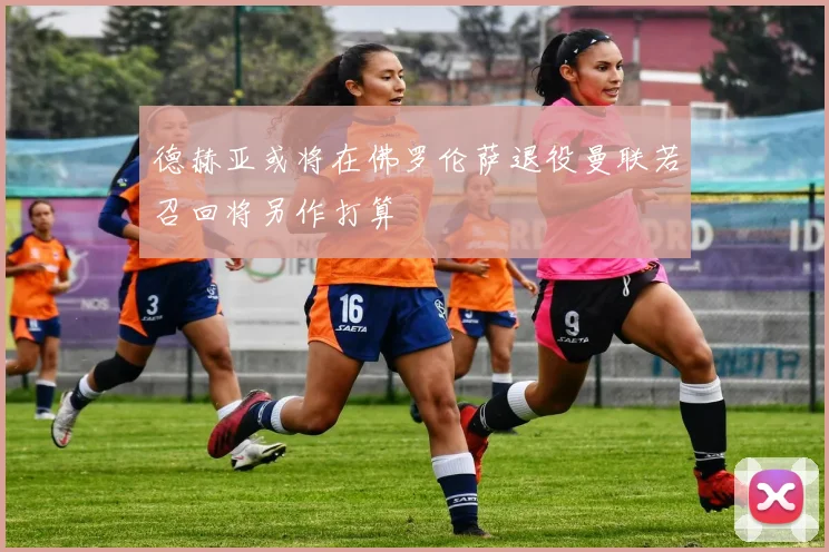 德赫亚或将在佛罗伦萨退役曼联若召回将另作打算