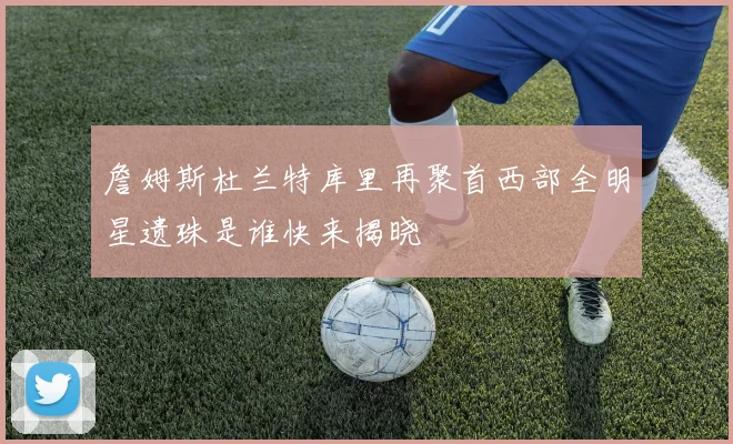 詹姆斯杜兰特库里再聚首西部全明星遗珠是谁快来揭晓