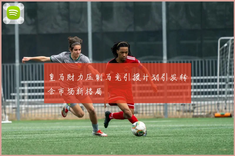 皇马财力压制马竞引援计划引发转会市场新格局
