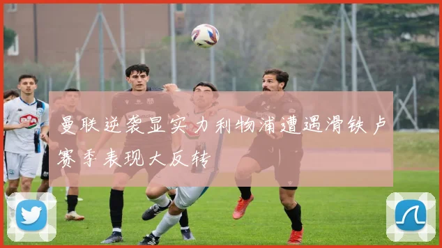 曼联逆袭显实力利物浦遭遇滑铁卢赛季表现大反转