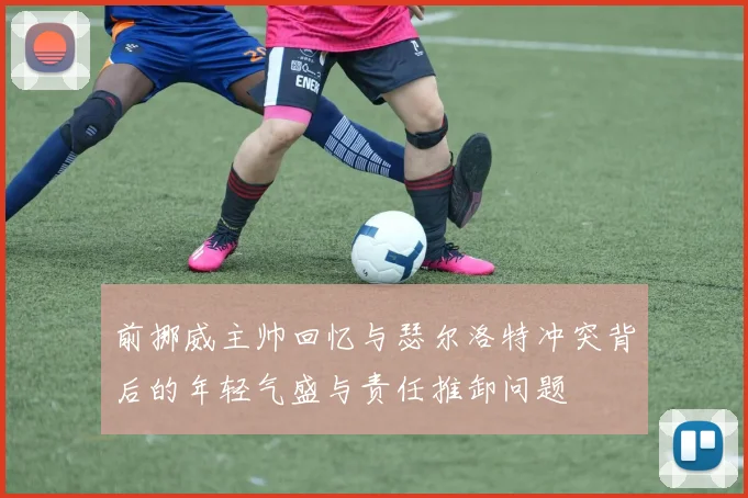 前挪威主帅回忆与瑟尔洛特冲突背后的年轻气盛与责任推卸问题