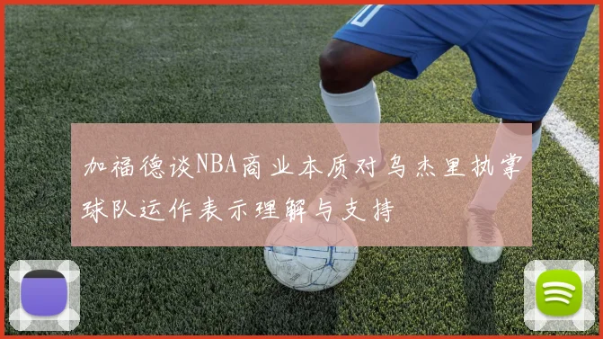 加福德谈NBA商业本质对乌杰里执掌球队运作表示理解与支持