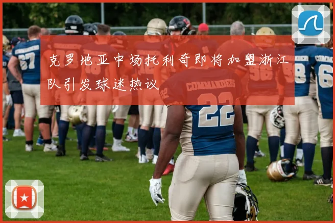 克罗地亚中场托利奇即将加盟浙江队引发球迷热议