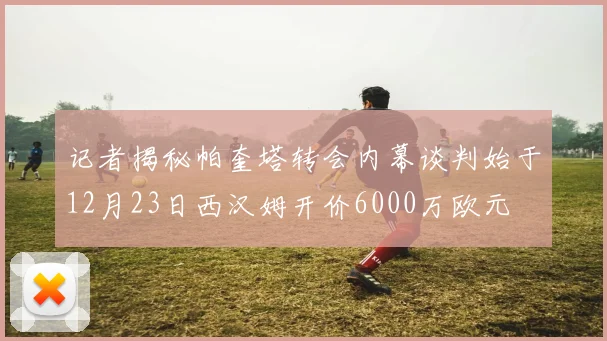 记者揭秘帕奎塔转会内幕谈判始于12月23日西汉姆开价6000万欧元