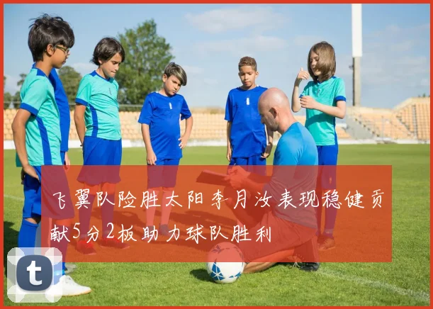 飞翼队险胜太阳李月汝表现稳健贡献5分2板助力球队胜利