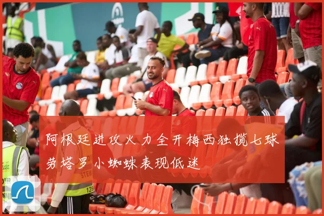阿根廷进攻火力全开梅西独揽七球劳塔罗小蜘蛛表现低迷