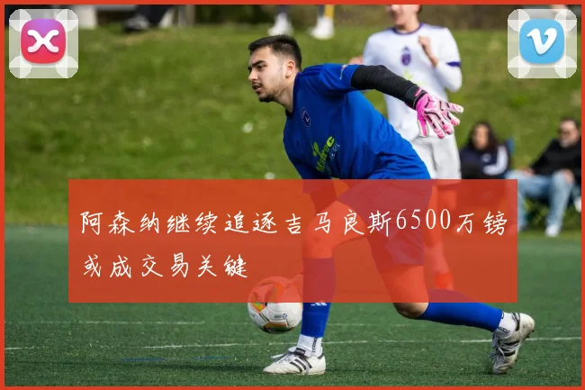 阿森纳继续追逐吉马良斯6500万镑或成交易关键