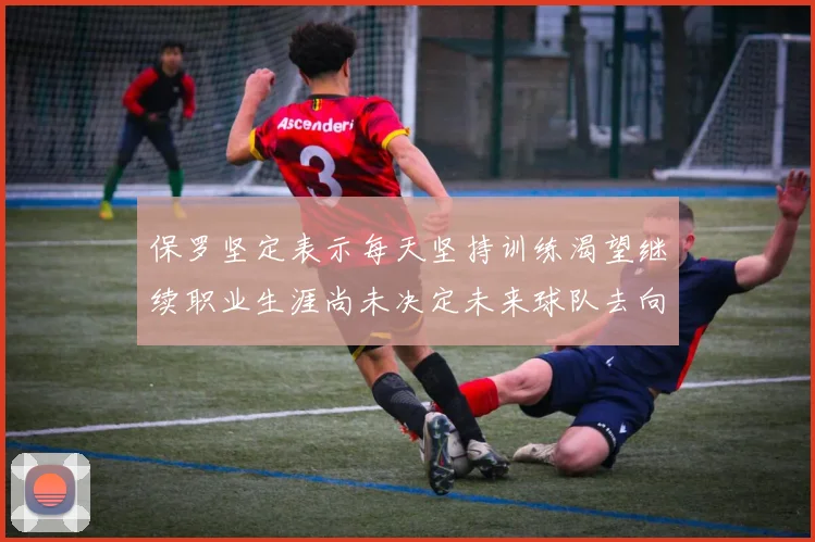 保罗坚定表示每天坚持训练渴望继续职业生涯尚未决定未来球队去向