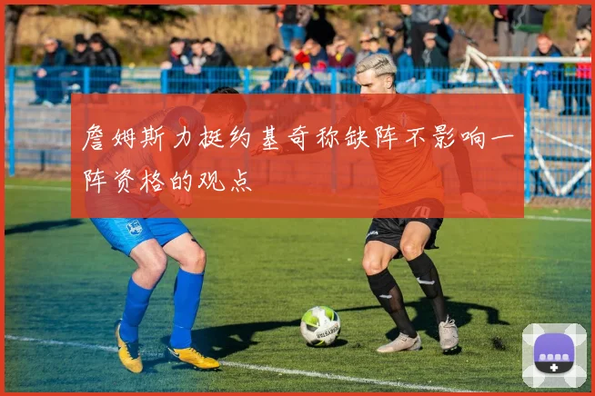 詹姆斯力挺约基奇称缺阵不影响一阵资格的观点