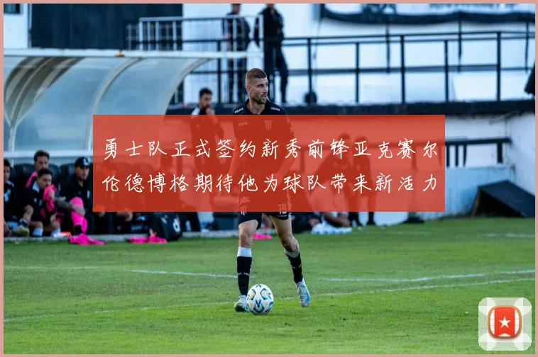 勇士队正式签约新秀前锋亚克赛尔伦德博格期待他为球队带来新活力