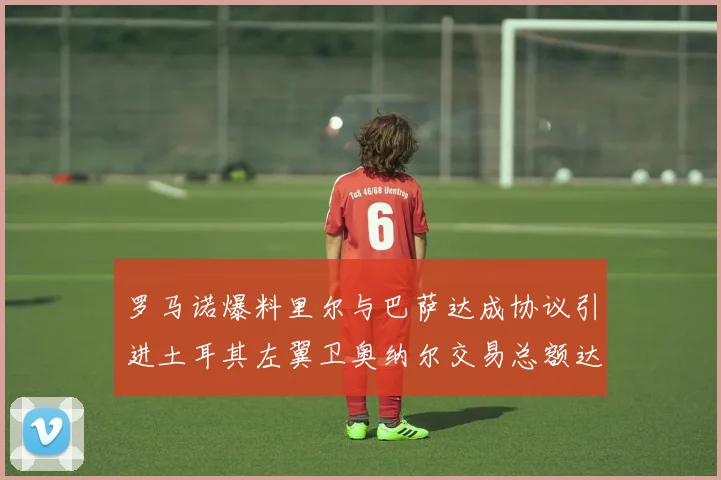 罗马诺爆料里尔与巴萨达成协议引进土耳其左翼卫奥纳尔交易总额达1450万欧