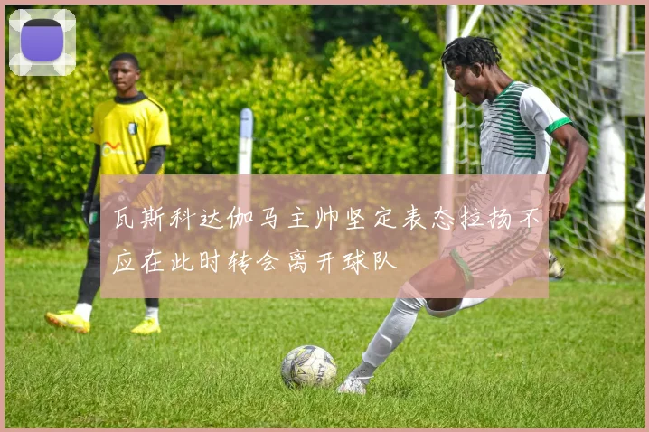 瓦斯科达伽马主帅坚定表态拉扬不应在此时转会离开球队