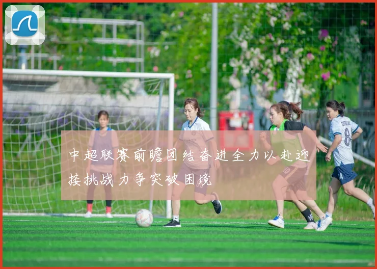 中超联赛前瞻团结奋进全力以赴迎接挑战力争突破困境