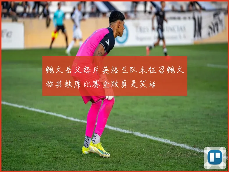 鲍文岳父怒斥英格兰队未征召鲍文称其缺席比赛全败真是笑话