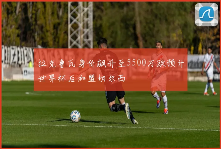 拉克鲁瓦身价飙升至5500万欧预计世界杯后加盟切尔西