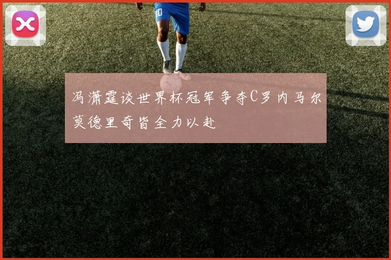 冯潇霆谈世界杯冠军争夺C罗内马尔莫德里奇皆全力以赴