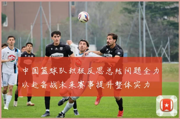 中国篮球队积极反思总结问题全力以赴备战未来赛事提升整体实力
