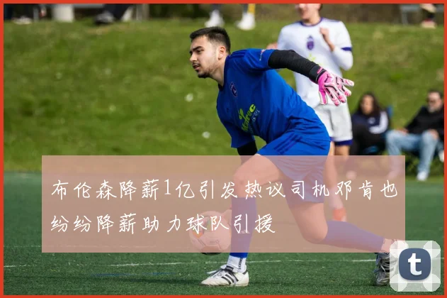 布伦森降薪1亿引发热议司机邓肯也纷纷降薪助力球队引援